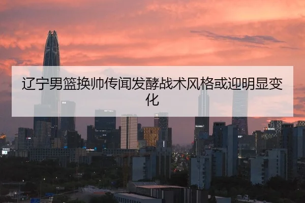 辽宁男篮换帅传闻发酵战术风格或迎明显变化