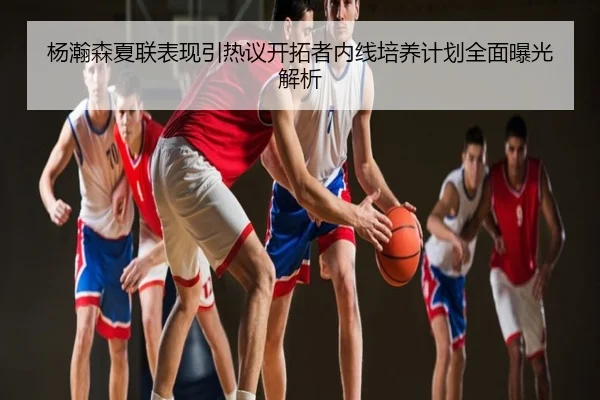 杨瀚森夏联表现引热议开拓者内线培养计划全面曝光解析
