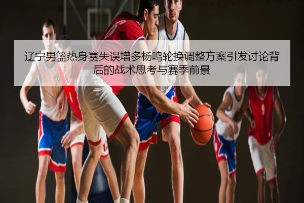 辽宁男篮热身赛失误增多杨鸣轮换调整方案引发讨论背后的战术思考与赛季前景
