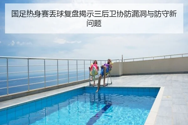 国足热身赛丢球复盘揭示三后卫协防漏洞与防守新问题
