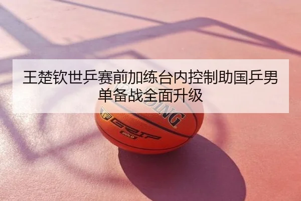 王楚钦世乒赛前加练台内控制助国乒男单备战全面升级