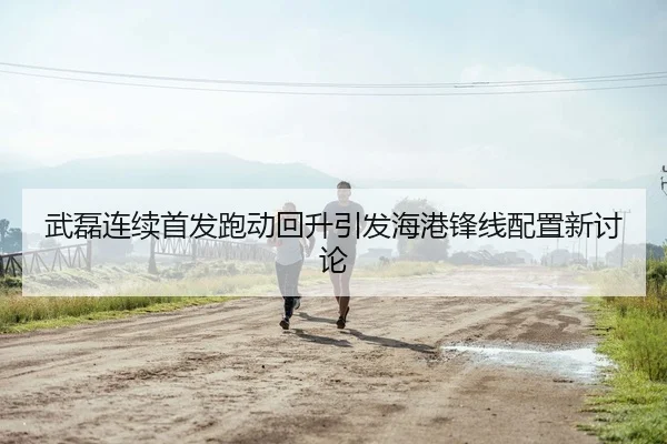 武磊连续首发跑动回升引发海港锋线配置新讨论