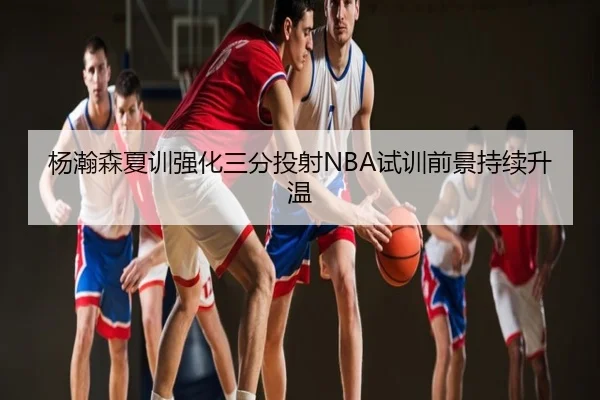 杨瀚森夏训强化三分投射NBA试训前景持续升温